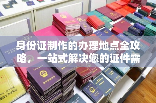 怀仁身份证制作的办理地点全攻略，一站式解决您的证件需求